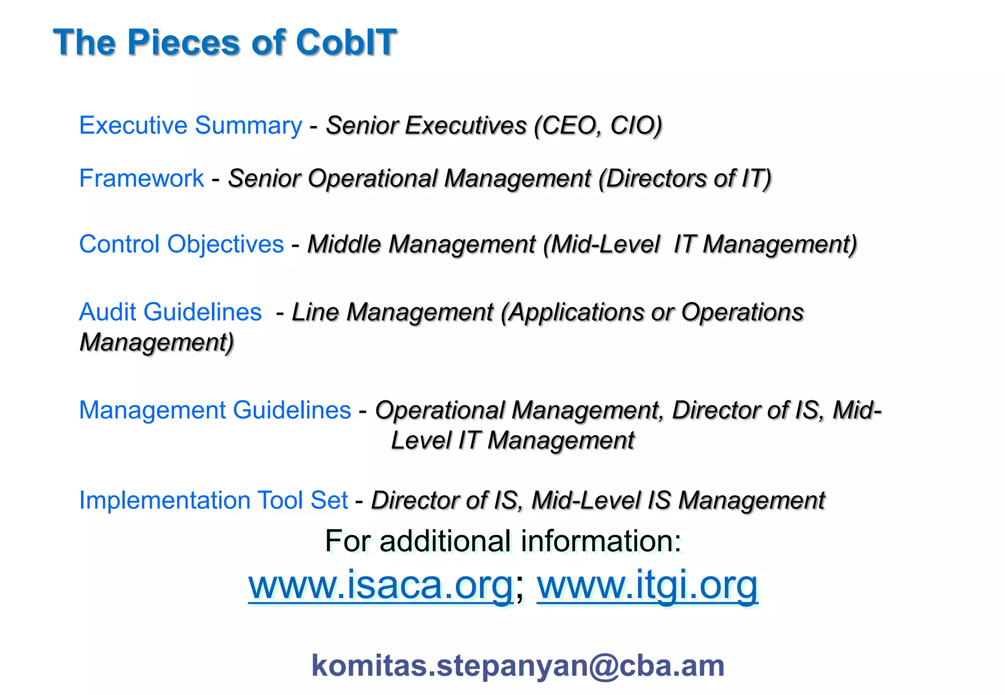The Pieces of CobIT 
Executive Summary - Senior Executives (CEO, CIO) 
Framework - Senior Operational Management (Directors of IT) 
Control Objectives - Middle Management (Mid-Level IT Management) 
Audit Guidelines - Line Management (Applications or Operations 
Management) 
Management Guidelines - Operational Management, Director of IS, Mid- 
Level IT Management 
Implementation Tool Set - Director of IS, Mid-Level IS Management 
For additional information: 
www.isaca.org; www.itgi.org 
komitas.stepanyan@cba.am 
