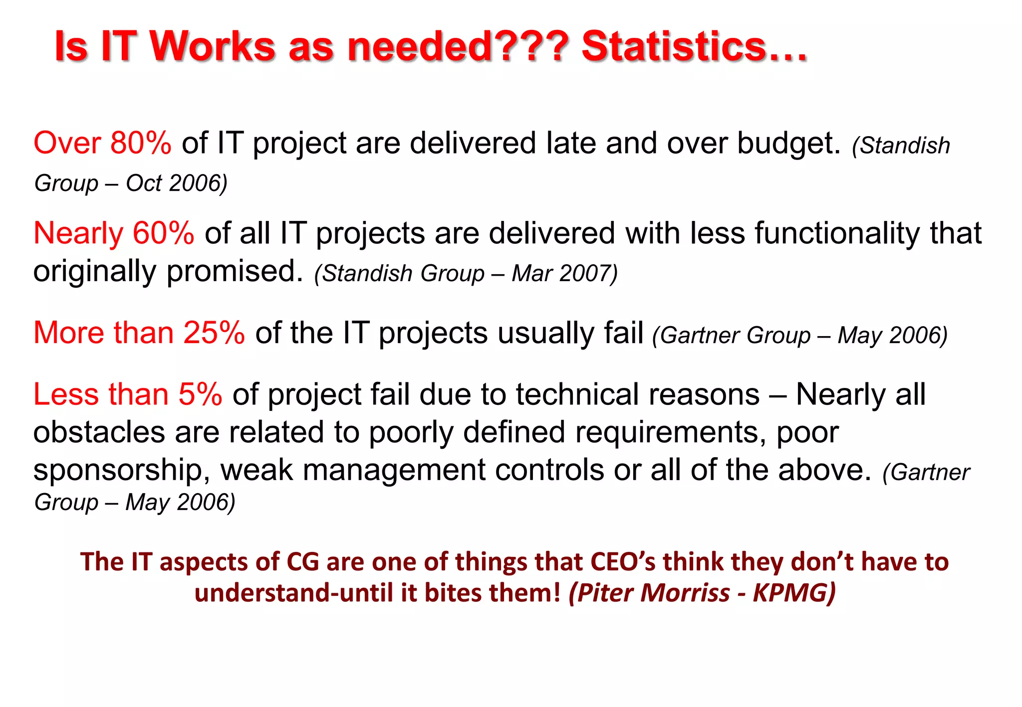Is IT Works as needed??? Statistics… 
Over 80% of IT project are delivered late and over budget. (Standish 
Group – Oct 2006) 
Nearly 60% of all IT projects are delivered with less functionality that 
originally promised. (Standish Group – Mar 2007) 
More than 25% of the IT projects usually fail (Gartner Group – May 2006) 
Less than 5% of project fail due to technical reasons – Nearly all 
obstacles are related to poorly defined requirements, poor 
sponsorship, weak management controls or all of the above. (Gartner 
Group – May 2006) 
The IT aspects of CG are one of things that CEO’s think they don’t have to 
understand-until it bites them! (Piter Morriss - KPMG) 
 