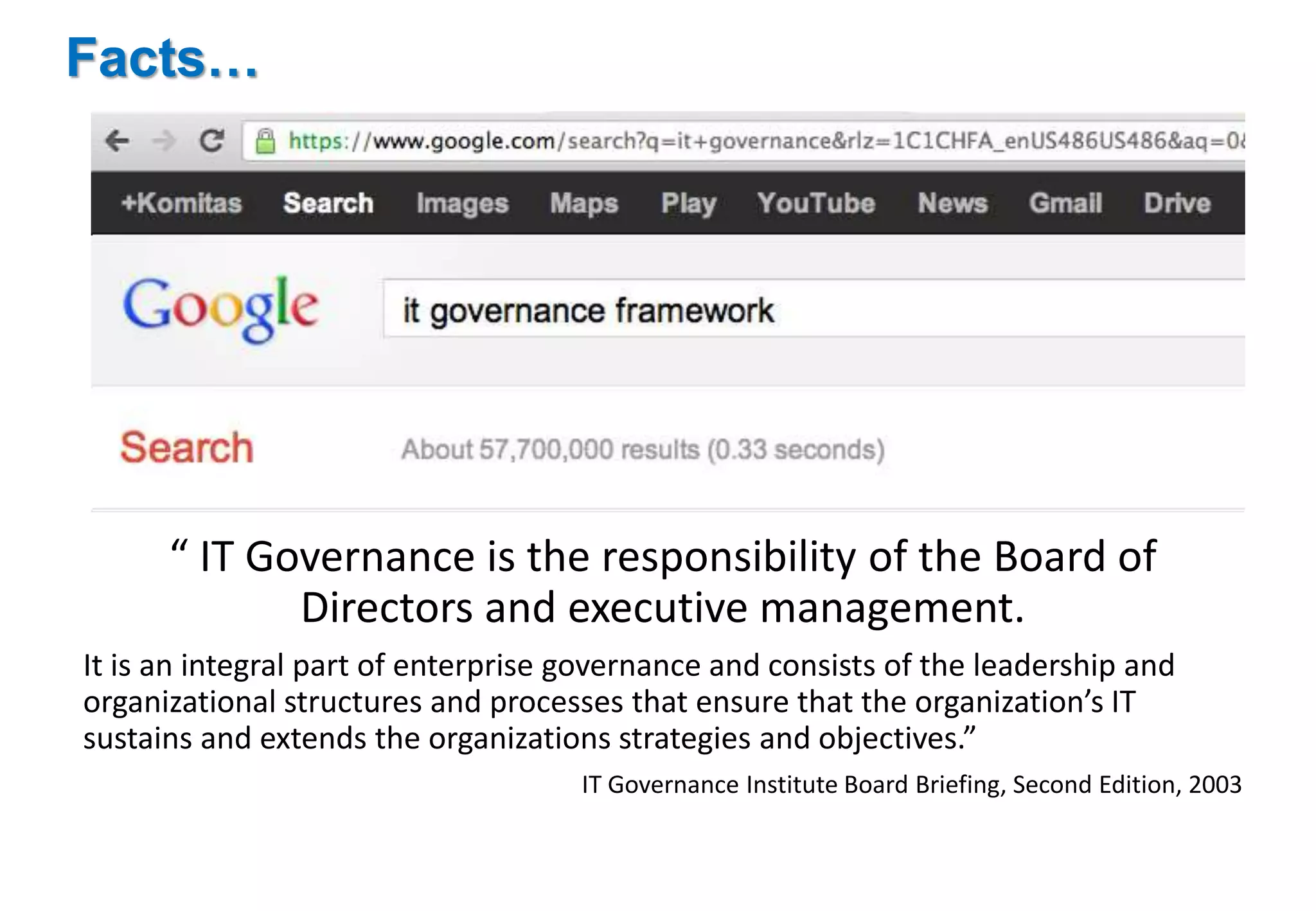 Facts… 
“ IT Governance is the responsibility of the Board of 
Directors and executive management. 
It is an integral part of enterprise governance and consists of the leadership and 
organizational structures and processes that ensure that the organization’s IT 
sustains and extends the organizations strategies and objectives.” 
IT Governance Institute Board Briefing, Second Edition, 2003 
 