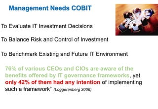 Management Needs COBIT 
To Evaluate IT Investment Decisions 
To Balance Risk and Control of Investment 
To Benchmark Existing and Future IT Environment 
76% of various CEOs and CIOs are aware of the 
benefits offered by IT governance frameworks, yet 
only 42% of them had any intention of implementing 
such a framework” (Loggerenberg 2006) 
 