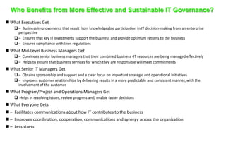 Who Benefits from More Effective and Sustainable IT Governance? 
 What Executives Get 
 – Business improvements that result from knowledgeable participation in IT decision-making from an enterprise 
perspective 
 – Ensures that key IT investments support the business and provide optimum returns to the business 
 – Ensures compliance with laws regulations 
 What Mid-Level Business Managers Get 
 – Convinces senior business managers that their combined business -IT resources are being managed effectively 
 – Helps to ensure that business services for which they are responsible will meet commitments 
 What Senior IT Managers Get 
 – Obtains sponsorship and support and a clear focus on important strategic and operational initiatives 
 – Improves customer relationships by delivering results in a more predictable and consistent manner, with the 
involvement of the customer 
 What Program/Project and Operations Managers Get 
 Helps in resolving issues, review progress and, enable faster decisions 
 What Everyone Gets 
 – Facilitates communications about how IT contributes to the business 
 – Improves coordination, cooperation, communications and synergy across the organization 
 – Less stress 
 