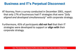 Business and IT’s Perpetual Disconnect 
AT Kearney, from a survey conducted in December 2001, report 
that only 17% of businesses had IT strategies that were "fully 
aligned and developed simultaneously" with corporate strategy. 
Furthermore, 45% of participants did not feel that their IT 
strategies were developed to support or align with their 
corporate strategy. 
Fact: The Corporate Alignment Profile most often shows IT as the most unaligned group. 
 