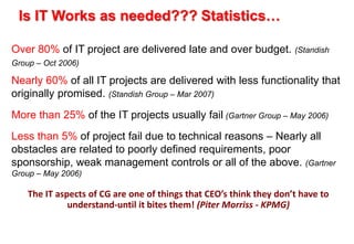 Is IT Works as needed??? Statistics… 
Over 80% of IT project are delivered late and over budget. (Standish 
Group – Oct 2006) 
Nearly 60% of all IT projects are delivered with less functionality that 
originally promised. (Standish Group – Mar 2007) 
More than 25% of the IT projects usually fail (Gartner Group – May 2006) 
Less than 5% of project fail due to technical reasons – Nearly all 
obstacles are related to poorly defined requirements, poor 
sponsorship, weak management controls or all of the above. (Gartner 
Group – May 2006) 
The IT aspects of CG are one of things that CEO’s think they don’t have to 
understand-until it bites them! (Piter Morriss - KPMG) 
 
