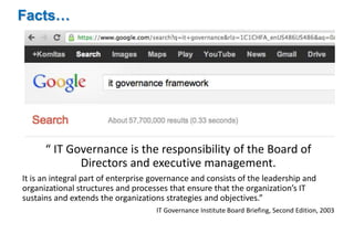 Facts… 
“ IT Governance is the responsibility of the Board of 
Directors and executive management. 
It is an integral part of enterprise governance and consists of the leadership and 
organizational structures and processes that ensure that the organization’s IT 
sustains and extends the organizations strategies and objectives.” 
IT Governance Institute Board Briefing, Second Edition, 2003 
 