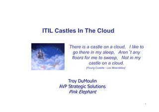 ITIL Castles In The Cloud

         There is a castle on a cloud,  I like to
          go there in my sleep,  Aren’t any
          floors for me to sweep,  Not in my
                   castle on a cloud.
                  [Young Cosette - Les Miserables] 




         Troy DuMoulin
     AVP Strategic Solutions
         Pink Elephant

                                                      1
 