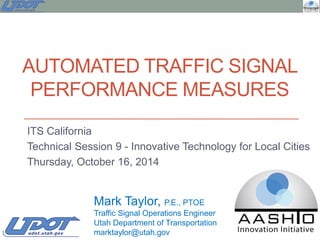 AUTOMATED TRAFFIC SIGNAL
PERFORMANCE MEASURES
ITS California
Technical Session 9 - Innovative Technology for Local Cities
Thursday, October 16, 2014
Mark Taylor, P.E., PTOE
Traffic Signal Operations Engineer
Utah Department of Transportation
marktaylor@utah.gov
 