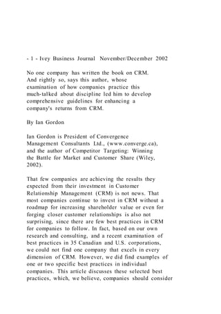 - 1 - Ivey Business Journal November/December 2002
No one company has written the book on CRM.
And rightly so, says this author, whose
examination of how companies practice this
much-talked about discipline led him to develop
comprehensive guidelines for enhancing a
company's returns from CRM.
By Ian Gordon
Ian Gordon is President of Convergence
Management Consultants Ltd., (www.converge.ca),
and the author of Competitor Targeting: Winning
the Battle for Market and Customer Share (Wiley,
2002).
That few companies are achieving the results they
expected from their investment in Customer
Relationship Management (CRM) is not news. That
most companies continue to invest in CRM without a
roadmap for increasing shareholder value or even for
forging closer customer relationships is also not
surprising, since there are few best practices in CRM
for companies to follow. In fact, based on our own
research and consulting, and a recent examination of
best practices in 35 Canadian and U.S. corporations,
we could not find one company that excels in every
dimension of CRM. However, we did find examples of
one or two specific best practices in individual
companies. This article discusses these selected best
practices, which, we believe, companies should consider
 