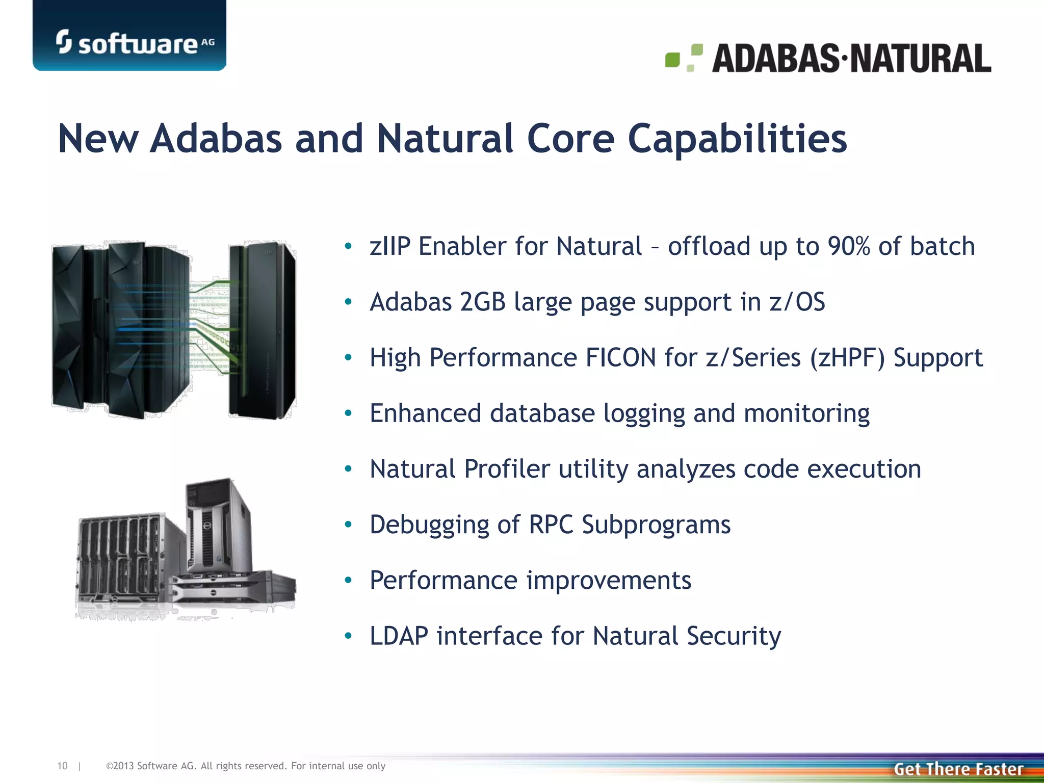New Adabas and Natural Core Capabilities
• zIIP Enabler for Natural – offload up to 90% of batch
• Adabas 2GB large page support in z/OS
• High Performance FICON for z/Series (zHPF) Support
• Enhanced database logging and monitoring
• Natural Profiler utility analyzes code execution
• Debugging of RPC Subprograms
• Performance improvements
• LDAP interface for Natural Security

10 |

©2013 Software AG. All rights reserved. For internal use only

 