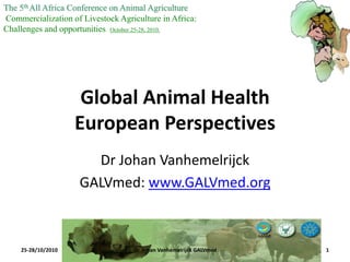 Global Animal Health
European Perspectives
Dr Johan Vanhemelrijck
GALVmed: www.GALVmed.org
The 5thAll Africa Conference on Animal Agriculture
Commercialization of Livestock Agriculture in Africa:
Challenges and opportunities October 25-28, 2010.
25-28/10/2010 1Dr. Johan Vanhemelrijck GALVmed
 