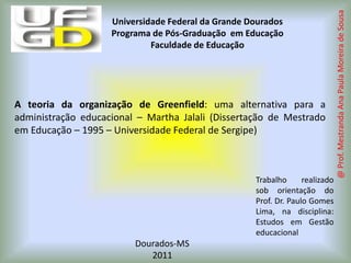 A teoria da organização de Greenfield: uma alternativa para a administração educacional – Martha Jalali (Dissertação de Mestrado em Educação – 1995 – Universidade Federal de Sergipe) Trabalho realizado sob orientação do Prof. Dr. Paulo Gomes Lima, na disciplina: Estudos em Gestão educacional Dourados-MS 2011 