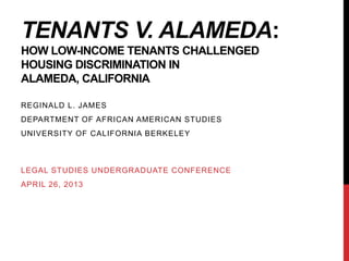 TENANTS V. ALAMEDA:
HOW LOW-INCOME TENANTS CHALLENGED
HOUSING DISCRIMINATION IN
ALAMEDA, CALIFORNIA
REGINALD L. JAMES
DEPARTMENT OF AFRICAN AMERICAN STUDIES
UNIVERSITY OF CALIFORNIA BERKELEY
LEGAL STUDIES UNDERGRADUATE CONFERENCE
APRIL 26, 2013
 