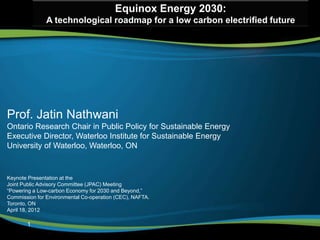 Equinox Energy 2030:
               A technological roadmap for a low carbon electrified future




Prof. Jatin Nathwani
Ontario Research Chair in Public Policy for Sustainable Energy
Executive Director, Waterloo Institute for Sustainable Energy
University of Waterloo, Waterloo, ON


Keynote Presentation at the
Joint Public Advisory Committee (JPAC) Meeting
“Powering a Low-carbon Economy for 2030 and Beyond,”
Commission for Environmental Co-operation (CEC), NAFTA.
Toronto, ON
April 18, 2012

       1
 