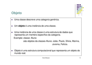 Objeto
 Uma classe descreve uma categoria genérica.

 Um objeto é uma instância de uma classe.

 Uma instância de uma classe é uma estrutura de dados que
 representa um membro específico da categoria.
 Exemplo: classe: Aluno
          são objetos da classes Aluno: João, Paulo, Sílvia, Marina,
                                       Jurema, Felício.

 Objeto é uma estrutura computacional que representa um objeto do
 mundo real.
                              Kecia Marques                        10
 