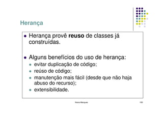 Herança

  Herança provê reuso de classes já
  construídas.

  Alguns benefícios do uso de herança:
    evitar duplicação de código;
    reúso de código;
    manutenção mais fácil (desde que não haja
    abuso do recurso);
    extensibilidade.

                     Kecia Marques              100
 