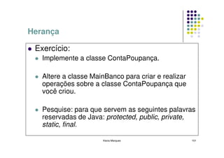 Herança

 Exercício:
   Implemente a classe ContaPoupança.

   Altere a classe MainBanco para criar e realizar
   operações sobre a classe ContaPoupança que
   você criou.

   Pesquise: para que servem as seguintes palavras
   reservadas de Java: protected, public, private,
   static, final.

                      Kecia Marques                  101
 