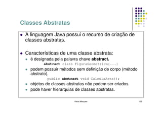 Classes Abstratas

 A linguagem Java possui o recurso de criação de
 classes abstratas.

 Características de uma classe abstrata:
   é designada pela palavra chave abstract.
         abstract class FiguraGeometrica{...}
   podem possuir métodos sem definição de corpo (método
   abstrato).
           public abstract void CalculaArea();
   objetos de classes abstratas não podem ser criados.
   pode haver hierarquias de classes abstratas.

                         Kecia Marques                    103
 