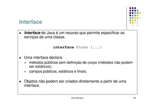 Interface
 Interface de Java é um recurso que permite especificar os
 serviços de uma classe.

                 interface Forma {...}

 Uma interface declara:
   métodos públicos sem definição de corpo (métodos não podem
   ser estáticos);
   campos públicos, estáticos e finais.

 Objetos não podem ser criados diretamente a partir de uma
 interface.


                           Kecia Marques                        106
 