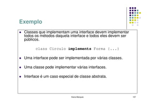 Exemplo
 Classes que implementam uma interface devem implementar
 todos os métodos daquela interface e todos eles devem ser
 públicos.

       class Circulo implements Forma {...}

 Uma interface pode ser implementada por várias classes.

 Uma classe pode implementar várias interfaces.

 Interface é um caso especial de classe abstrata.




                            Kecia Marques                    107
 