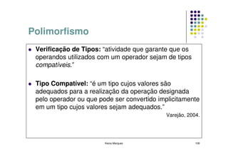 Polimorfismo
 Verificação de Tipos: “atividade que garante que os
 operandos utilizados com um operador sejam de tipos
 compatíveis.”

 Tipo Compatível: “é um tipo cujos valores são
 adequados para a realização da operação designada
 pelo operador ou que pode ser convertido implicitamente
 em um tipo cujos valores sejam adequados.”
                                            Varejão, 2004.




                        Kecia Marques                   109
 