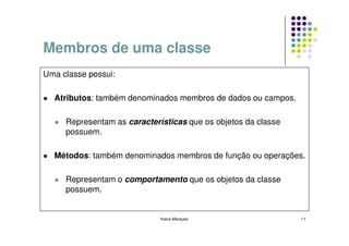 Membros de uma classe
Uma classe possui:

  Atributos: também denominados membros de dados ou campos.

     Representam as características que os objetos da classe
     possuem.

  Métodos: também denominados membros de função ou operações.

     Representam o comportamento que os objetos da classe
     possuem.


                             Kecia Marques                     11
 