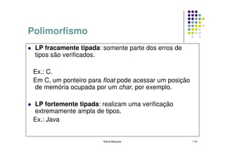 Polimorfismo
 LP fracamente tipada: somente parte dos erros de
 tipos são verificados.

 Ex.: C.
 Em C, um ponteiro para float pode acessar um posição
 de memória ocupada por um char, por exemplo.

 LP fortemente tipada: realizam uma verificação
 extremamente ampla de tipos.
 Ex.: Java


                        Kecia Marques                   110
 