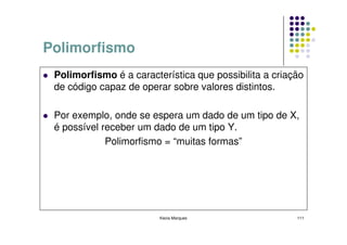 Polimorfismo
 Polimorfismo é a característica que possibilita a criação
 de código capaz de operar sobre valores distintos.

 Por exemplo, onde se espera um dado de um tipo de X,
 é possível receber um dado de um tipo Y.
             Polimorfismo = “muitas formas”




                         Kecia Marques                  111
 