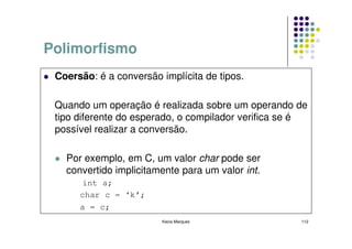 Polimorfismo
 Coersão: é a conversão implícita de tipos.

 Quando um operação é realizada sobre um operando de
 tipo diferente do esperado, o compilador verifica se é
 possível realizar a conversão.

   Por exemplo, em C, um valor char pode ser
   convertido implicitamente para um valor int.
      int a;
      char c = ‘k’;
      a = c;
                        Kecia Marques                112
 