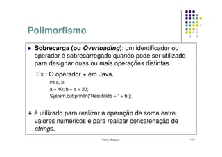 Polimorfismo
  Sobrecarga (ou Overloading): um identificador ou
  operador é sobrecarregado quando pode ser utilizado
  para designar duas ou mais operações distintas.
   Ex.: O operador + em Java.
       int a, b;
       a = 10; b = a + 20;
       System.out.println(“Resutaldo = ” + b );


+ é utilizado para realizar a operação de soma entre
  valores numéricos e para realizar concatenação de
  strings.
                                Kecia Marques           113
 