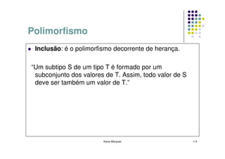 Polimorfismo
 Inclusão: é o polimorfismo decorrente de herança.

“Um subtipo S de um tipo T é formado por um
 subconjunto dos valores de T. Assim, todo valor de S
 deve ser também um valor de T.”




                        Kecia Marques                   114
 