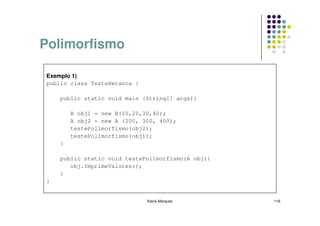 Polimorfismo

Exemplo 1)
public class TesteHeranca {

    public static void main (String[] args){

        B obj1 = new B(10,20,30,40);
        A obj2 = new A (200, 300, 400);
        testePolimorfismo(obj2);
        testePolimorfismo(obj1);
    }

    public static void testePolimorfismo(A obj){
       obj.ImprimeValores();
    }
}


                              Kecia Marques        116
 