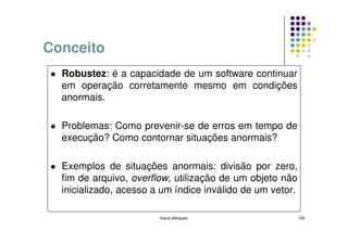 Conceito
  Robustez: é a capacidade de um software continuar
  em operação corretamente mesmo em condições
  anormais.

  Problemas: Como prevenir-se de erros em tempo de
  execução? Como contornar situações anormais?

  Exemplos de situações anormais: divisão por zero,
  fim de arquivo, overflow, utilização de um objeto não
  inicializado, acesso a um índice inválido de um vetor.

                        Kecia Marques                      120
 
