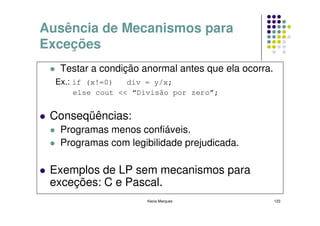 Ausência de Mecanismos para
Exceções
   Testar a condição anormal antes que ela ocorra.
  Ex.: if (x!=0)  div = y/x;
      else cout << “Divisão por zero”;


 Conseqüências:
   Programas menos confiáveis.
   Programas com legibilidade prejudicada.

 Exemplos de LP sem mecanismos para
 exceções: C e Pascal.
                      Kecia Marques                  123
 