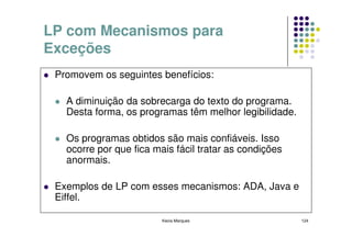 LP com Mecanismos para
Exceções
 Promovem os seguintes benefícios:

   A diminuição da sobrecarga do texto do programa.
   Desta forma, os programas têm melhor legibilidade.

   Os programas obtidos são mais confiáveis. Isso
   ocorre por que fica mais fácil tratar as condições
   anormais.

 Exemplos de LP com esses mecanismos: ADA, Java e
 Eiffel.

                         Kecia Marques                  124
 