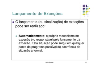 Lançamento de Exceções
 O lançamento (ou sinalização) de exceções
 pode ser realizado:

  Automaticamente: o próprio mecanismo de
  exceção é o responsável pelo lançamento da
  exceção. Esta situação pode surgir em qualquer
  ponto do programa passível de ocorrência de
  situação anormal.


                    Kecia Marques                  127
 