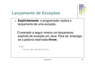 Lançamento de Exceções
  Explicitamente: o programador realiza o
  lançamento de uma exceção.

  O exemplo a seguir mostra um lançamento
  explícito de exceção em Java. Para tal, emprega-
  se a palavra reservada throw.

   try{
      throw new Exception();
  }


                       Kecia Marques             128
 