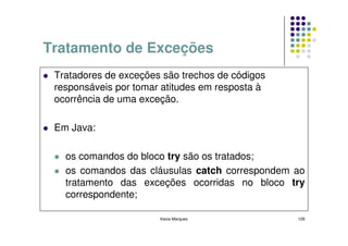 Tratamento de Exceções
 Tratadores de exceções são trechos de códigos
 responsáveis por tomar atitudes em resposta à
 ocorrência de uma exceção.

 Em Java:

   os comandos do bloco try são os tratados;
   os comandos das cláusulas catch correspondem ao
   tratamento das exceções ocorridas no bloco try
   correspondente;

                       Kecia Marques             129
 