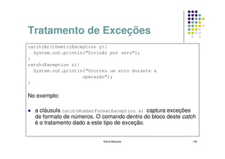 Tratamento de Exceções
catch(ArithmeticException y){
  System.out.println(“Divisão por zero”);
}
catch(Exception z){
  System.out.println(“Ocorreu um erro durante a
                    operação”);
}

No exemplo:

  a cláusula catch(NumberFormatException x) captura exceções
  de formato de números. O comando dentro do bloco deste catch
  é o tratamento dado a este tipo de exceção.


                           Kecia Marques                    132
 