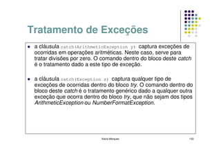 Tratamento de Exceções
 a cláusula catch(ArithmeticException y) captura exceções de
 ocorridas em operações aritméticas. Neste caso, serve para
 tratar divisões por zero. O comando dentro do bloco deste catch
 é o tratamento dado a este tipo de exceção.

 a cláusula catch(Exception z) captura qualquer tipo de
 exceções de ocorridas dentro do bloco try. O comando dentro do
 bloco deste catch é o tratamento genérico dado a qualquer outra
 exceção que ocorra dentro do bloco try, que não sejam dos tipos
 ArithmeticException ou NumberFormatException.




                            Kecia Marques                      133
 