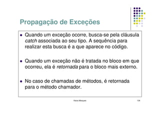 Propagação de Exceções
 Quando um exceção ocorre, busca-se pela cláusula
 catch associada ao seu tipo. A sequência para
 realizar esta busca é a que aparece no código.

 Quando um exceção não é tratada no bloco em que
 ocorreu, ela é retornada para o bloco mais externo.

 No caso de chamadas de métodos, é retornada
 para o método chamador.

                      Kecia Marques                134
 