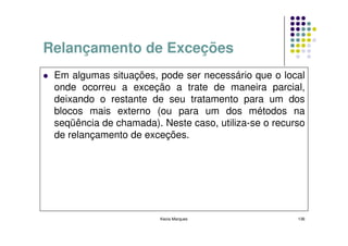 Relançamento de Exceções
 Em algumas situações, pode ser necessário que o local
 onde ocorreu a exceção a trate de maneira parcial,
 deixando o restante de seu tratamento para um dos
 blocos mais externo (ou para um dos métodos na
 seqüência de chamada). Neste caso, utiliza-se o recurso
 de relançamento de exceções.




                        Kecia Marques                 136
 