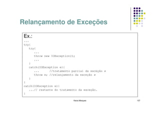 Relançamento de Exceções

 Ex.:
 ...
 try{
    try{
       ...
       throw new IOException();
       ...
    }
    catch(IOException e){
       ...      //tratamento parcial da exceção e
       throw e; //relançamento da exceção e
    }
 }
 catch(IOException e){
    ...// restante do tratamento da exceção.
 }

                              Kecia Marques         137
 