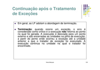 Continuação após o Tratamento
de Exceções

  Em geral, as LP adotam a abordagem de terminação.

  Terminação: quando ocorre um exceção, o erro é
  considerado como crítico e a execução não retorna ao ponto
  no qual foi gerada. A execução é desviada para um ponto
  externo e são encerradas as unidades na pilha de execução,
  a partir do ponto onde ocorreu a exceção até a unidade
  anterior a que o tratador de exceção foi executado. A
  execução continua na unidade na qual o tratador foi
  encontrado.




                          Kecia Marques                        139
 