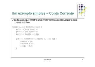 Um exemplo simples – Conta Corrente
O código a seguir mostra uma implementação possível para esta
   classe em Java.
public class ContaCorrente {
    private long numero;
    private int agencia;
    private double saldo;

    public ContaCorrente(long n, int ag) {
        numero = n;
        agencia = ag;
        saldo = 0.0;
    }




                               Kecia Marques                    14
 