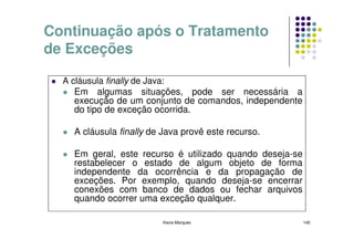 Continuação após o Tratamento
de Exceções

  A cláusula finally de Java:
     Em algumas situações, pode ser necessária a
     execução de um conjunto de comandos, independente
     do tipo de exceção ocorrida.

    A cláusula finally de Java provê este recurso.

    Em geral, este recurso é utilizado quando deseja-se
    restabelecer o estado de algum objeto de forma
    independente da ocorrência e da propagação de
    exceções. Por exemplo, quando deseja-se encerrar
    conexões com banco de dados ou fechar arquivos
    quando ocorrer uma exceção qualquer.

                         Kecia Marques                    140
 