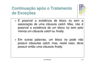Continuação após o Tratamento
de Exceções
  É possível a existência de bloco try sem a
  associação de uma cláusula catch. Mas, não é
  possível a existência de um bloco try sem pelo
  menos um cláusula catch ou finally.

  Em outras palavras, um bloco try pode não
  possuir cláusulas catch, mas, neste caso, deve
  possuir então uma cláusula finally.



                    Kecia Marques             142
 