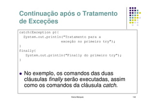 Continuação após o Tratamento
de Exceções
catch(Exception p){
  System.out.println(“Tratamento para a
                    exceção no primeiro try”);
}
finally{
   System.out.println(“Finally do primeiro try”);
}



  No exemplo, os comandos das duas
  cláusulas finally serão executadas, assim
  como os comandos da cláusula catch.
                        Kecia Marques               144
 