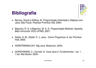 Bibliografia
 Barnes, David e Kölling, M. Programação Orientada a Objetos com
 Java. São Paulo: Pearson Prentice Hall, 2004.

 Bigonha, R. S. e Bigonha, M. A. S. Programação Modular. Apostila.
 Belo Horizonte: DCC-UFMG, 2001.

 Deitel, H. M.; Deitel, P. J. Java - Como Programar. 6. ed. Prentice-
 Hall, 2005.

 HORSTMANN,CAY. Big Java. Bookman, 2004.

 HORSTMANN, C.; Cornell, G. Core Java 2: Fundamentos - vol. 1 .
 7.ed. Alta Books. 2005.

                              Kecia Marques                             145
 
