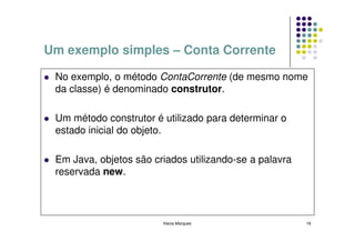 Um exemplo simples – Conta Corrente

 No exemplo, o método ContaCorrente (de mesmo nome
 da classe) é denominado construtor.

 Um método construtor é utilizado para determinar o
 estado inicial do objeto.

 Em Java, objetos são criados utilizando-se a palavra
 reservada new.



                        Kecia Marques                   16
 