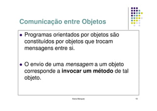 Comunicação entre Objetos
 Programas orientados por objetos são
 constituídos por objetos que trocam
 mensagens entre si.

 O envio de uma mensagem a um objeto
 corresponde a invocar um método de tal
 objeto.


                   Kecia Marques          19
 