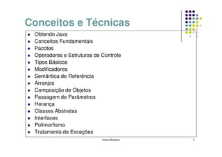 Conceitos e Técnicas
 Obtendo Java
 Conceitos Fundamentais
 Pacotes
 Operadores e Estruturas de Controle
 Tipos Básicos
 Modificadores
 Semântica de Referência
 Arranjos
 Composição de Objetos
 Passagem de Parâmetros
 Herança
 Classes Abstratas
 Interfaces
 Polimorfismo
 Tratamento de Exceções
                            Kecia Marques   2
 